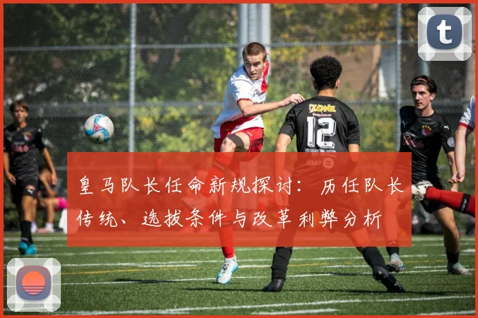皇马队长任命新规探讨:历任队长传统、选拔条件与改革利弊分析