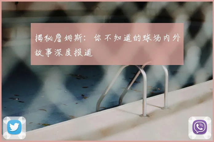 揭秘詹姆斯：你不知道的球场内外故事深度报道
