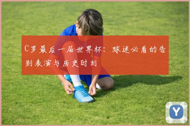 C罗最后一届世界杯:球迷必看的告别表演与历史时刻
