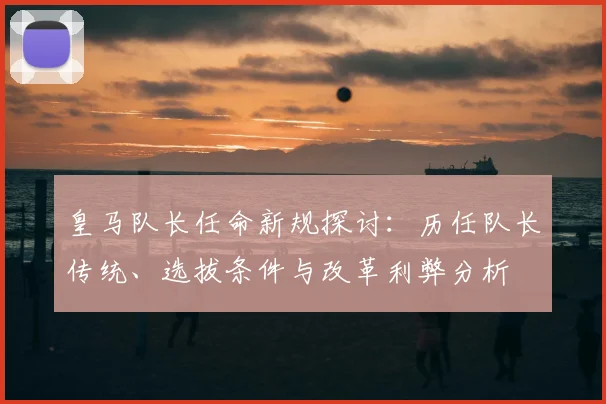 皇马队长任命新规探讨:历任队长传统、选拔条件与改革利弊分析