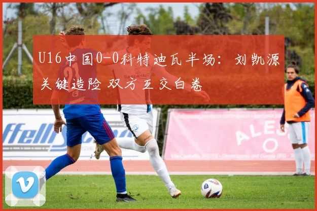 U16中国0-0科特迪瓦半场:刘凯源关键造险 双方互交白卷