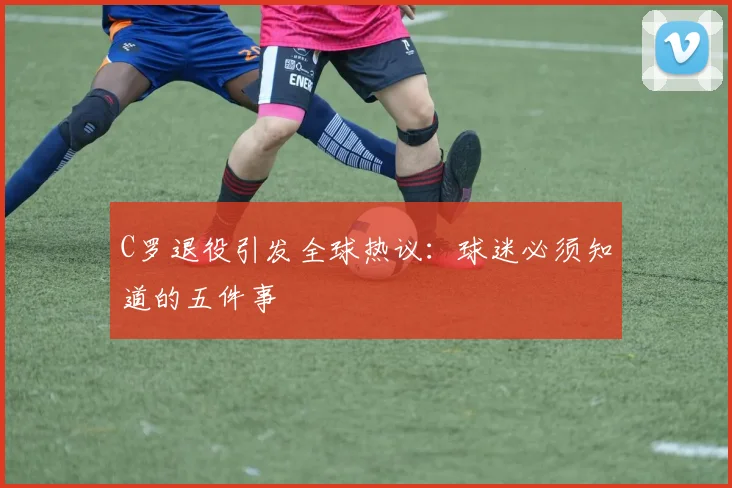 C罗退役引发全球热议：球迷必须知道的五件事