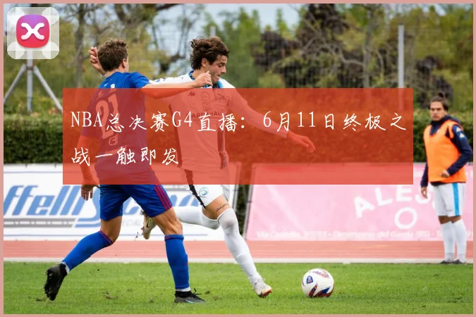 NBA总决赛G4直播：6月11日终极之战一触即发