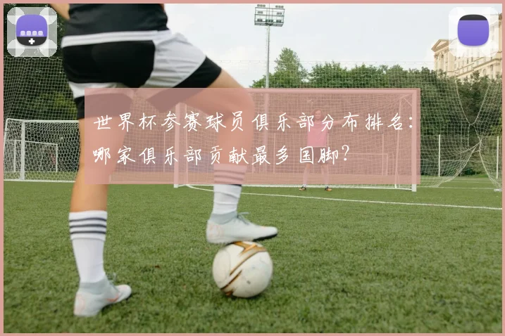 世界杯参赛球员俱乐部分布排名:哪家俱乐部贡献最多国脚?