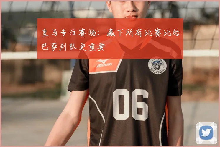 皇马专注赛场:赢下所有比赛比给巴萨列队更重要