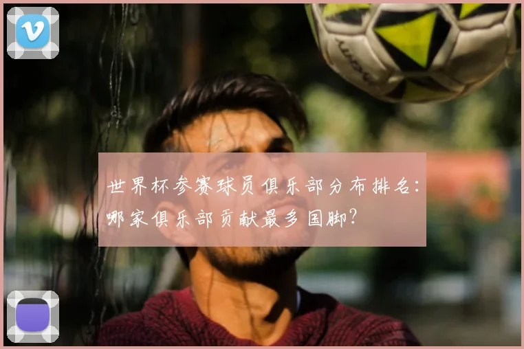 世界杯参赛球员俱乐部分布排名:哪家俱乐部贡献最多国脚?