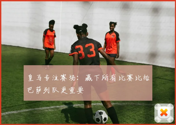 皇马专注赛场：赢下所有比赛比给巴萨列队更重要