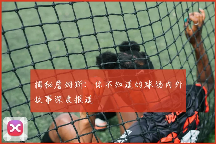 揭秘詹姆斯：你不知道的球场内外故事深度报道