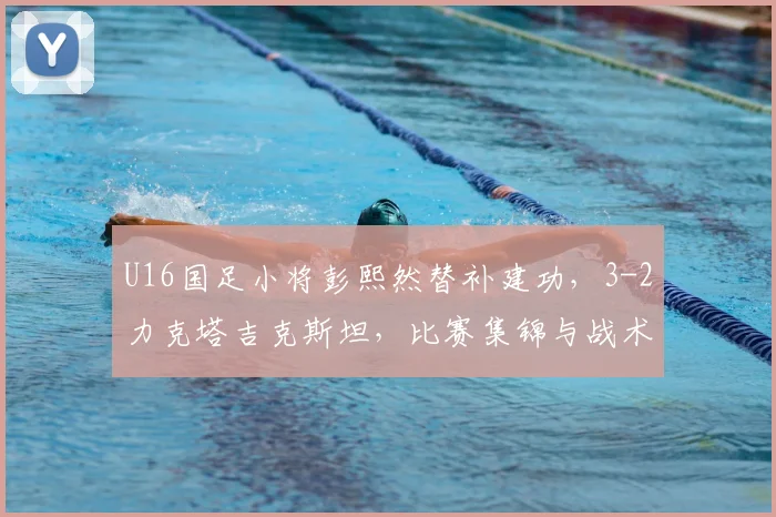 U16国足小将彭熙然替补建功，3-2力克塔吉克斯坦，比赛集锦与战术解析