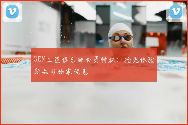 GEN三星俱乐部会员特权：抢先体验新品与独家优惠