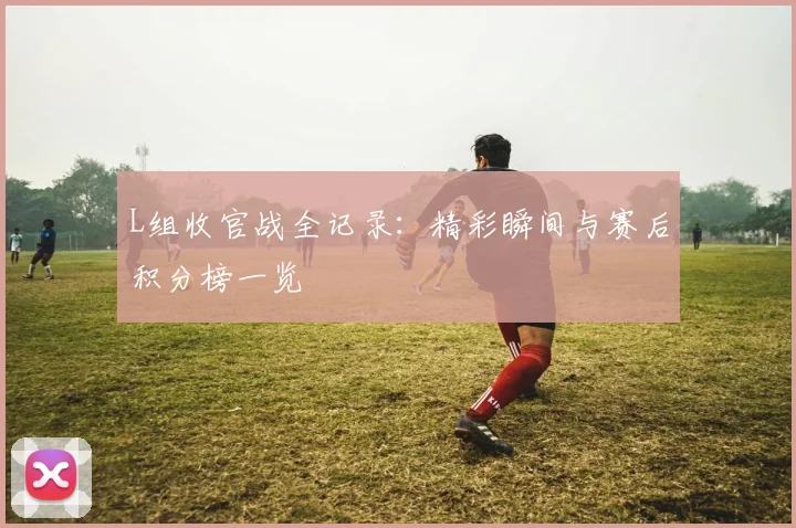 L组收官战全记录:精彩瞬间与赛后积分榜一览